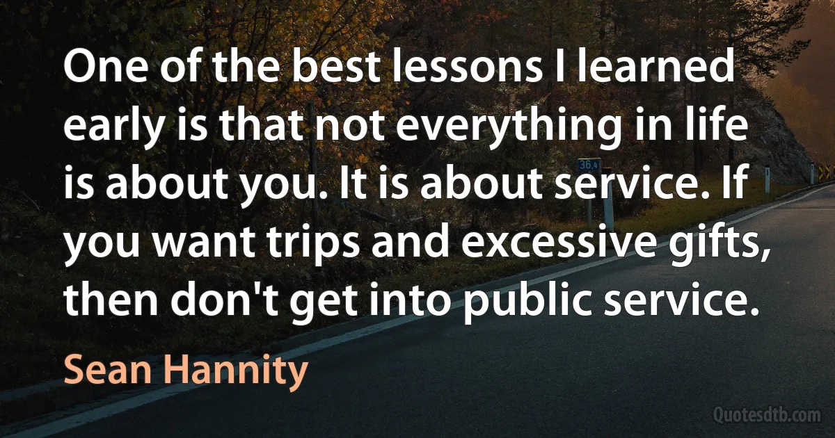 One of the best lessons I learned early is that not everything in life is about you. It is about service. If you want trips and excessive gifts, then don't get into public service. (Sean Hannity)