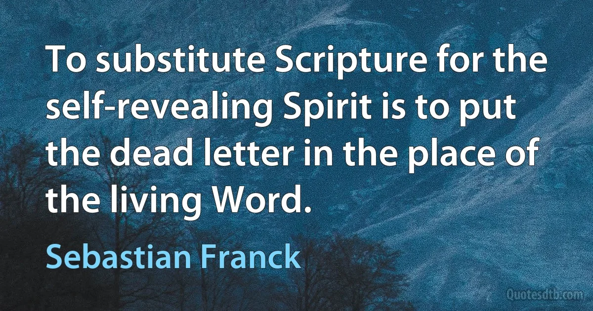 To substitute Scripture for the self-revealing Spirit is to put the dead letter in the place of the living Word. (Sebastian Franck)