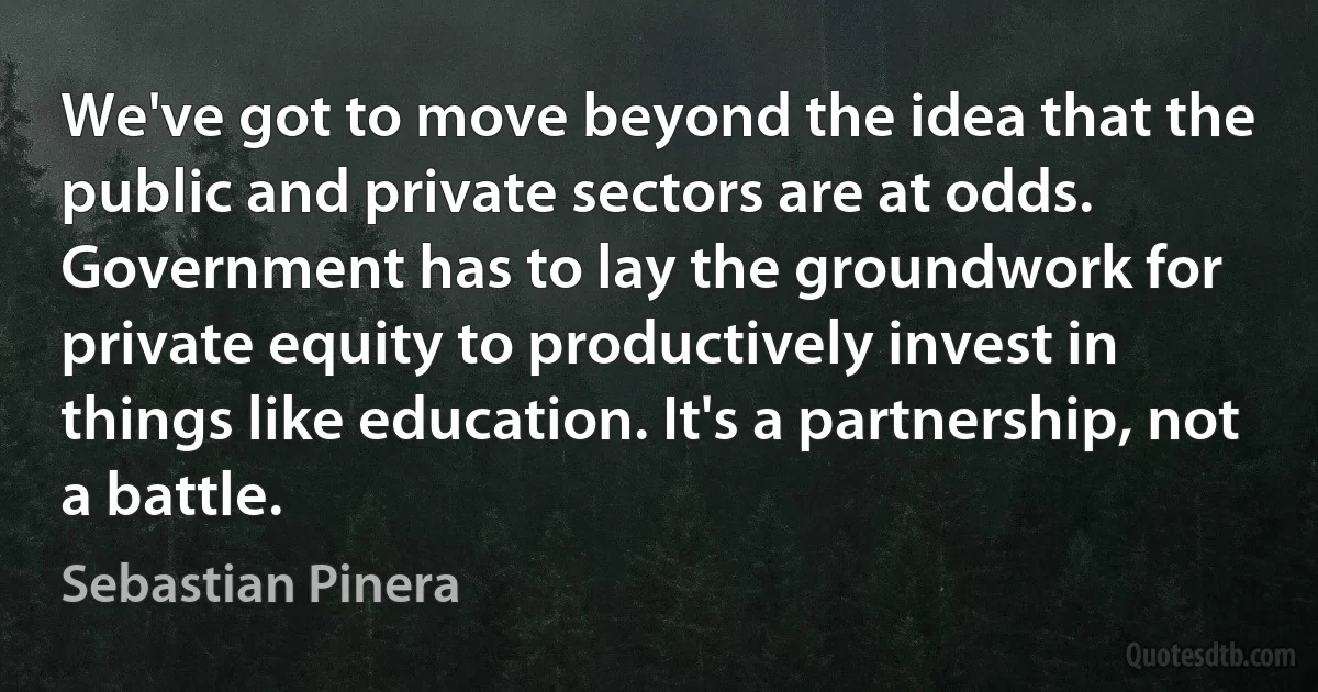 We've got to move beyond the idea that the public and private sectors are at odds. Government has to lay the groundwork for private equity to productively invest in things like education. It's a partnership, not a battle. (Sebastian Pinera)