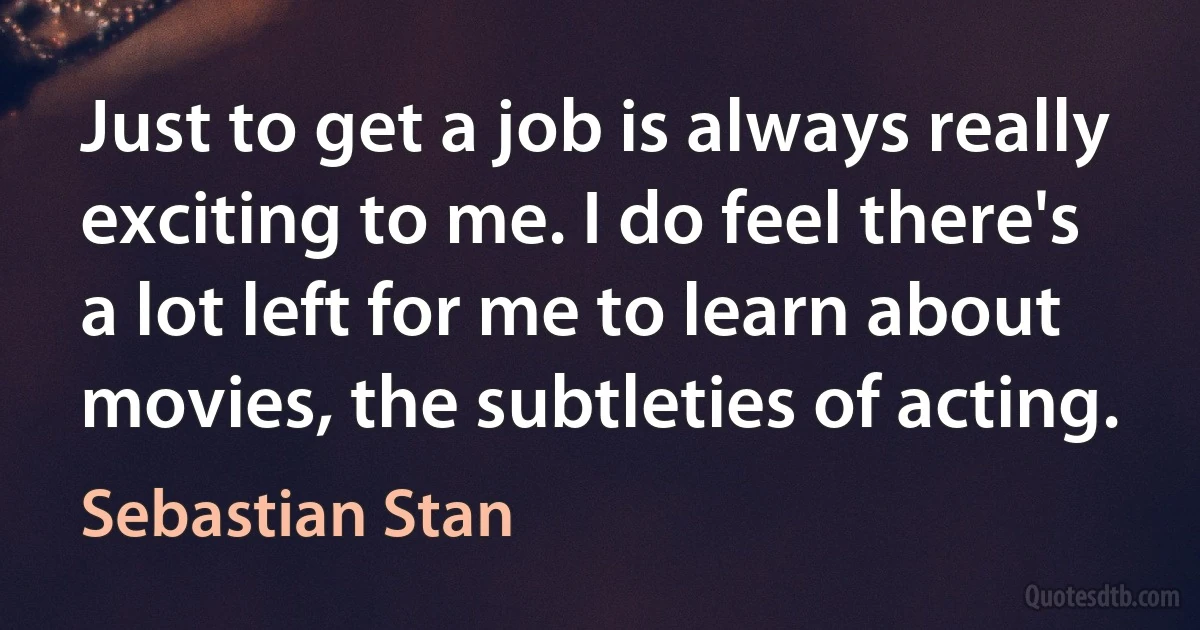 Just to get a job is always really exciting to me. I do feel there's a lot left for me to learn about movies, the subtleties of acting. (Sebastian Stan)