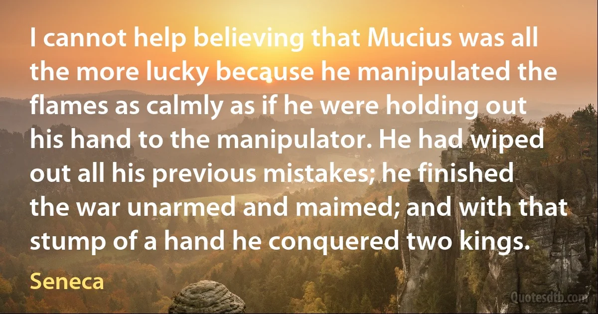 I cannot help believing that Mucius was all the more lucky because he manipulated the flames as calmly as if he were holding out his hand to the manipulator. He had wiped out all his previous mistakes; he finished the war unarmed and maimed; and with that stump of a hand he conquered two kings. (Seneca)