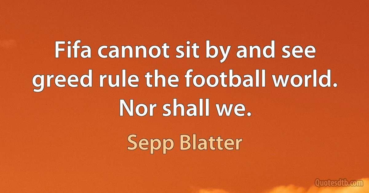 Fifa cannot sit by and see greed rule the football world. Nor shall we. (Sepp Blatter)