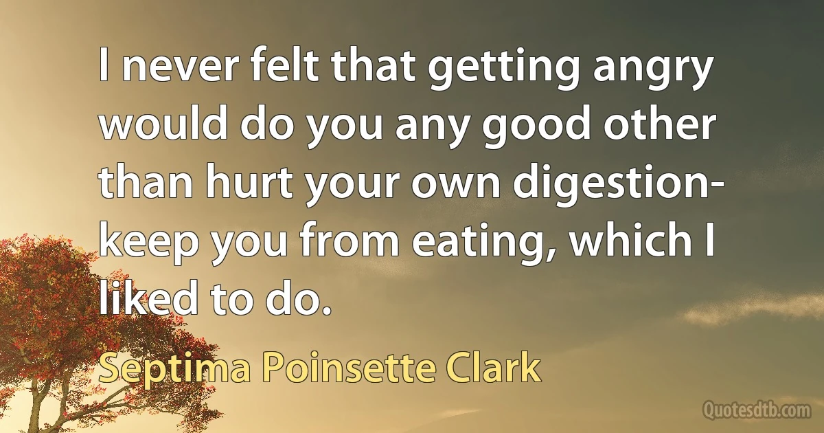 I never felt that getting angry would do you any good other than hurt your own digestion- keep you from eating, which I liked to do. (Septima Poinsette Clark)