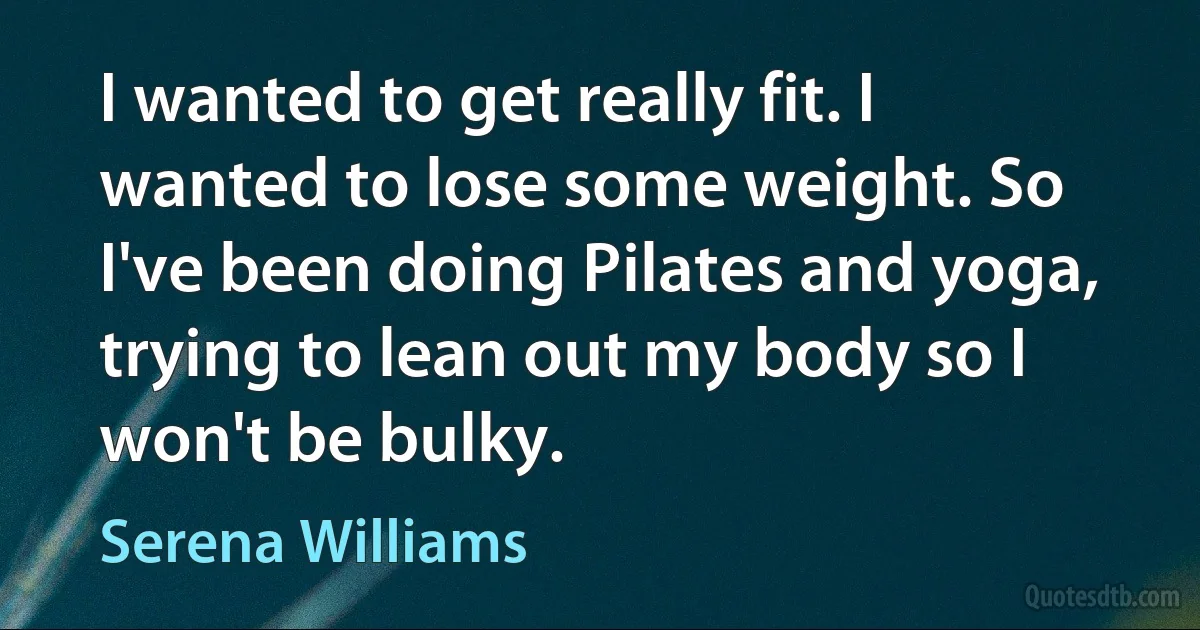 I wanted to get really fit. I wanted to lose some weight. So I've been doing Pilates and yoga, trying to lean out my body so I won't be bulky. (Serena Williams)