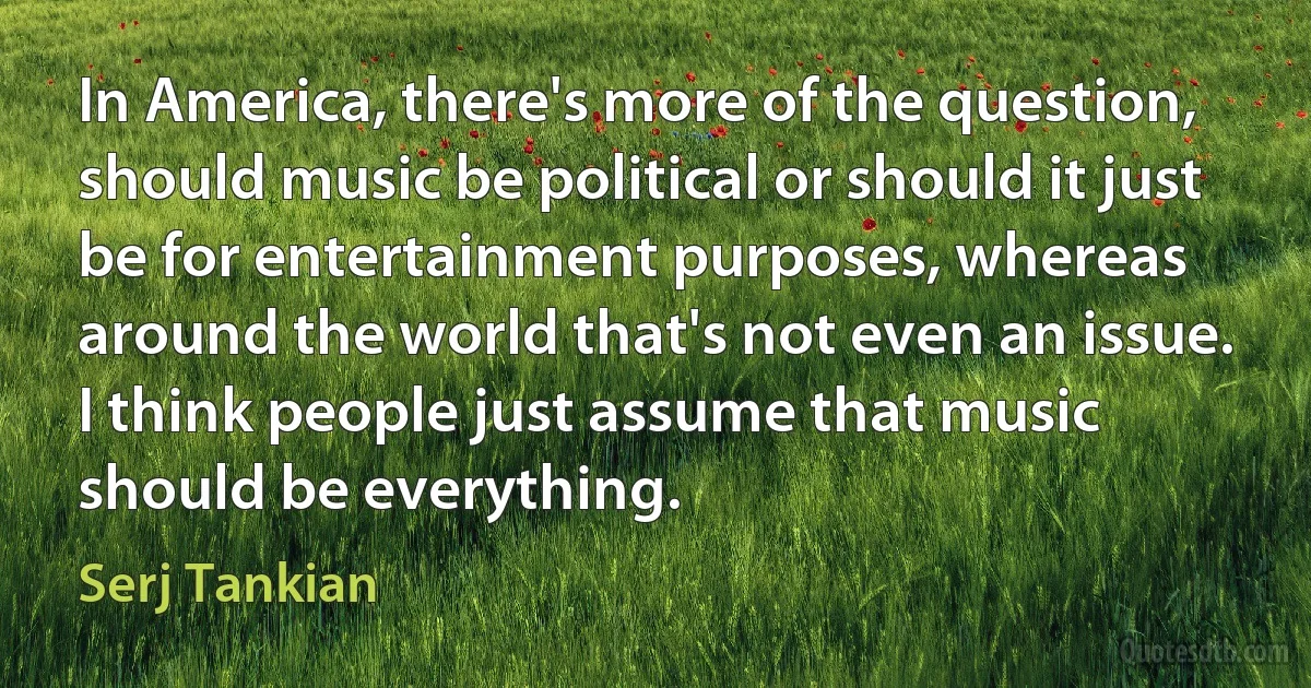 In America, there's more of the question, should music be political or should it just be for entertainment purposes, whereas around the world that's not even an issue. I think people just assume that music should be everything. (Serj Tankian)