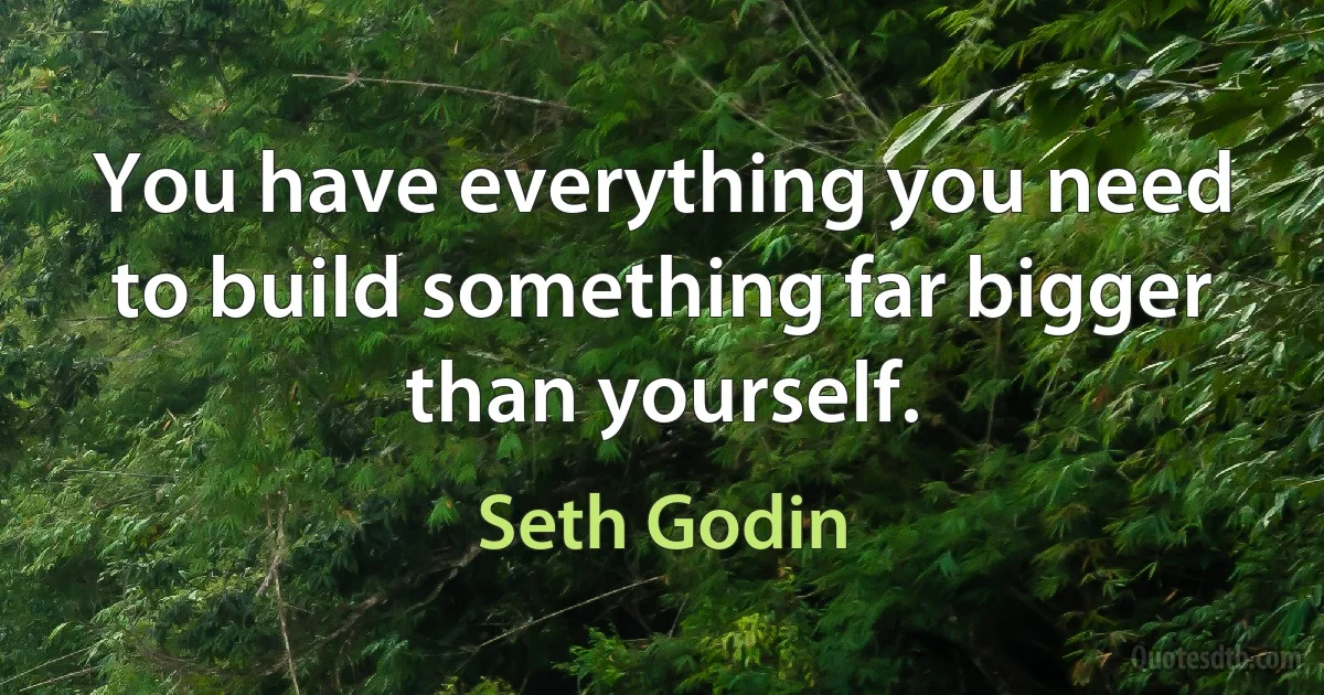 You have everything you need to build something far bigger than yourself. (Seth Godin)