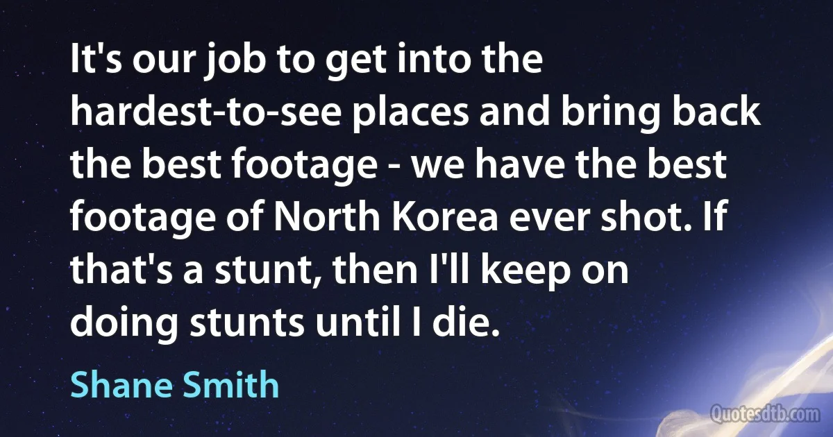 It's our job to get into the hardest-to-see places and bring back the best footage - we have the best footage of North Korea ever shot. If that's a stunt, then I'll keep on doing stunts until I die. (Shane Smith)