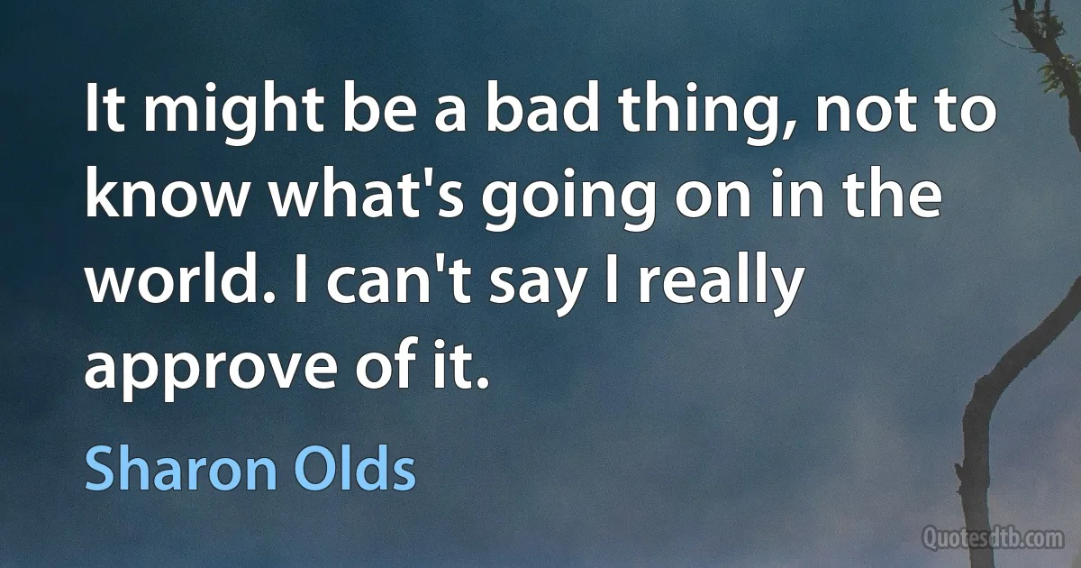 It might be a bad thing, not to know what's going on in the world. I can't say I really approve of it. (Sharon Olds)