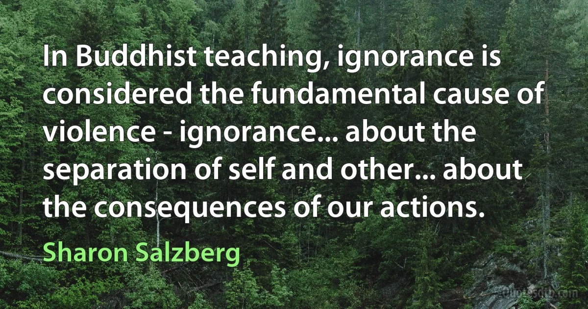 In Buddhist teaching, ignorance is considered the fundamental cause of violence - ignorance... about the separation of self and other... about the consequences of our actions. (Sharon Salzberg)