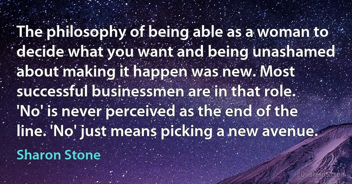 The philosophy of being able as a woman to decide what you want and being unashamed about making it happen was new. Most successful businessmen are in that role. 'No' is never perceived as the end of the line. 'No' just means picking a new avenue. (Sharon Stone)