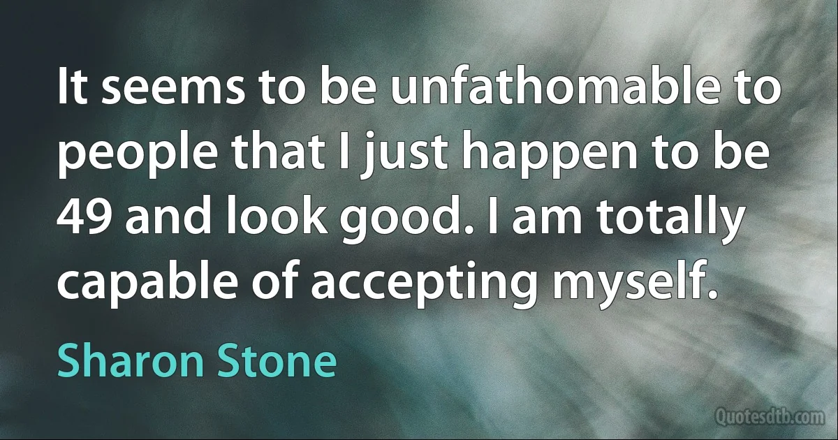 It seems to be unfathomable to people that I just happen to be 49 and look good. I am totally capable of accepting myself. (Sharon Stone)