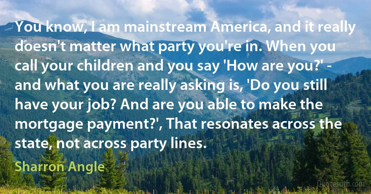 You know, I am mainstream America, and it really doesn't matter what party you're in. When you call your children and you say 'How are you?' - and what you are really asking is, 'Do you still have your job? And are you able to make the mortgage payment?', That resonates across the state, not across party lines. (Sharron Angle)