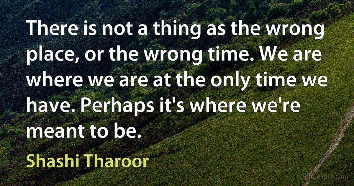 There is not a thing as the wrong place, or the wrong time. We are where we are at the only time we have. Perhaps it's where we're meant to be. (Shashi Tharoor)