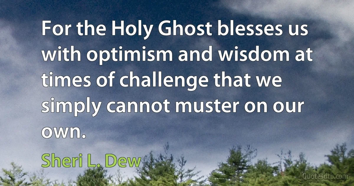 For the Holy Ghost blesses us with optimism and wisdom at times of challenge that we simply cannot muster on our own. (Sheri L. Dew)