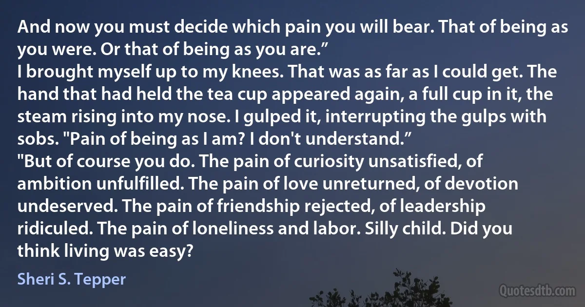 And now you must decide which pain you will bear. That of being as you were. Or that of being as you are.”
I brought myself up to my knees. That was as far as I could get. The hand that had held the tea cup appeared again, a full cup in it, the steam rising into my nose. I gulped it, interrupting the gulps with sobs. "Pain of being as I am? I don't understand.”
"But of course you do. The pain of curiosity unsatisfied, of ambition unfulfilled. The pain of love unreturned, of devotion undeserved. The pain of friendship rejected, of leadership ridiculed. The pain of loneliness and labor. Silly child. Did you think living was easy? (Sheri S. Tepper)