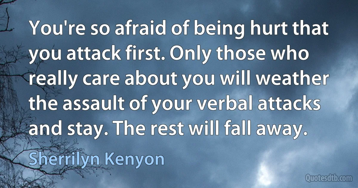 You're so afraid of being hurt that you attack first. Only those who really care about you will weather the assault of your verbal attacks and stay. The rest will fall away. (Sherrilyn Kenyon)