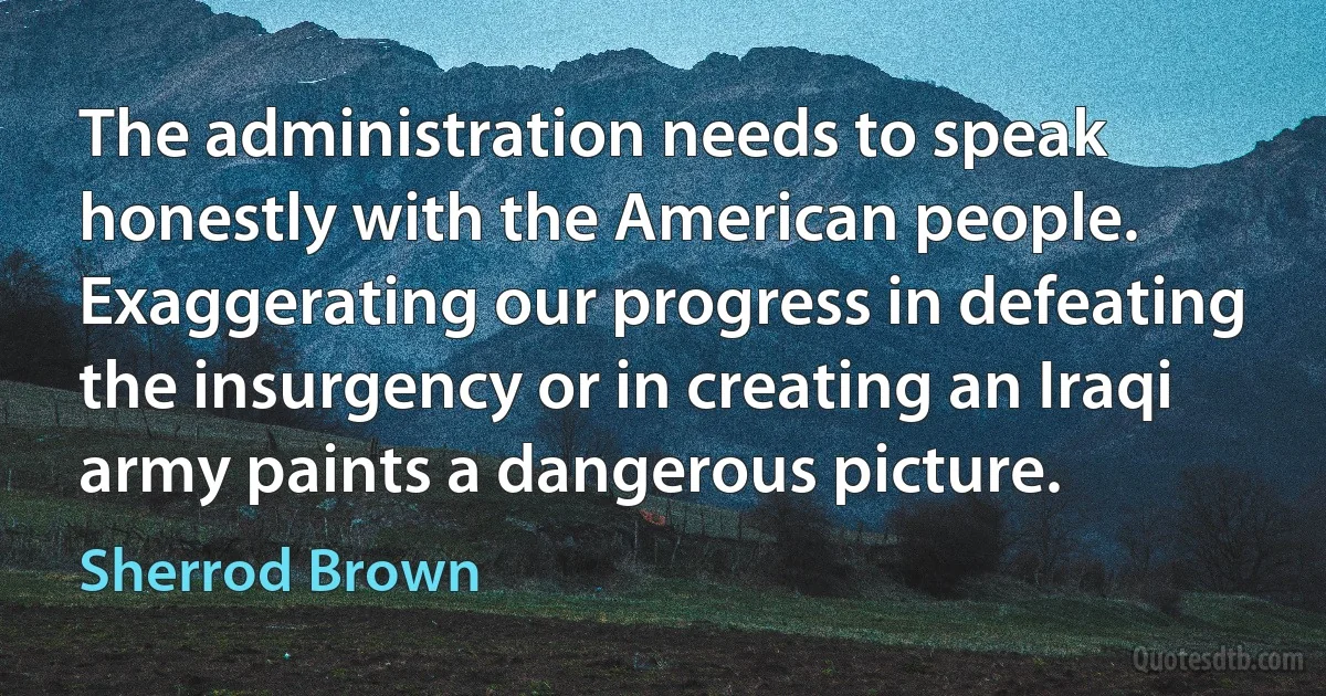 The administration needs to speak honestly with the American people. Exaggerating our progress in defeating the insurgency or in creating an Iraqi army paints a dangerous picture. (Sherrod Brown)