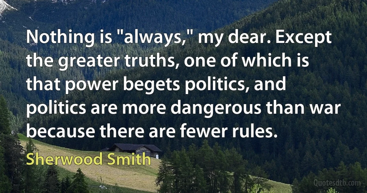 Nothing is "always," my dear. Except the greater truths, one of which is that power begets politics, and politics are more dangerous than war because there are fewer rules. (Sherwood Smith)