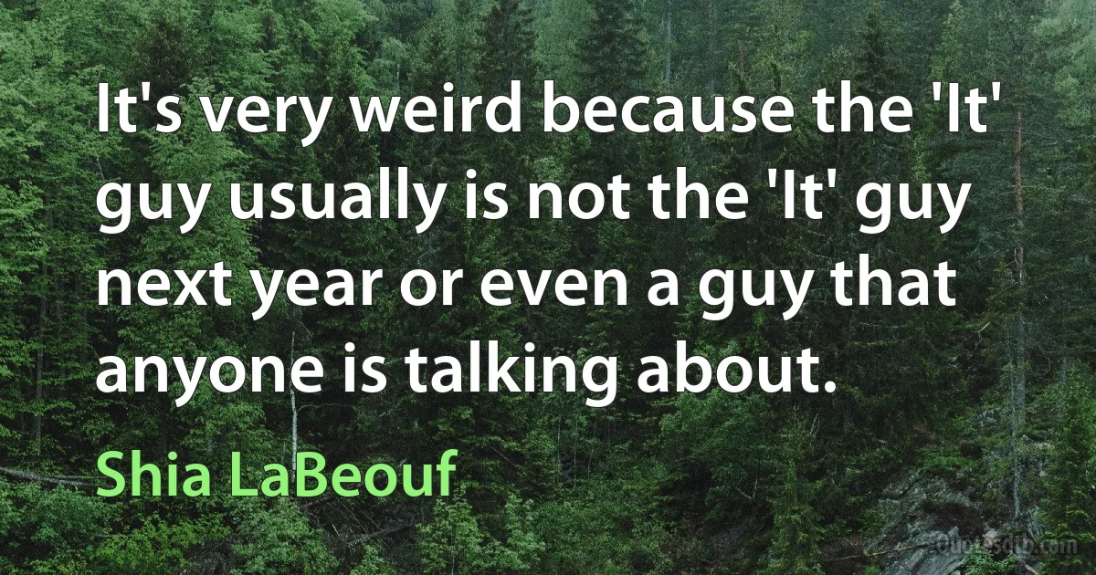 It's very weird because the 'It' guy usually is not the 'It' guy next year or even a guy that anyone is talking about. (Shia LaBeouf)