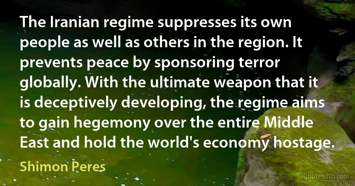 The Iranian regime suppresses its own people as well as others in the region. It prevents peace by sponsoring terror globally. With the ultimate weapon that it is deceptively developing, the regime aims to gain hegemony over the entire Middle East and hold the world's economy hostage. (Shimon Peres)