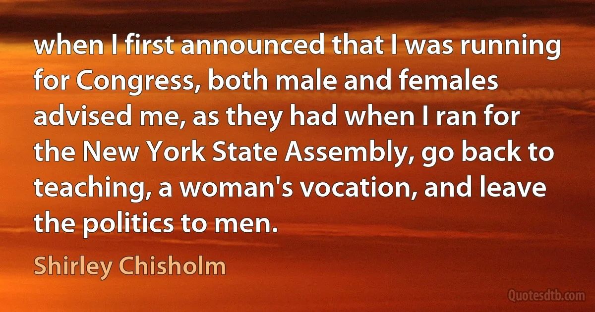 when I first announced that I was running for Congress, both male and females advised me, as they had when I ran for the New York State Assembly, go back to teaching, a woman's vocation, and leave the politics to men. (Shirley Chisholm)