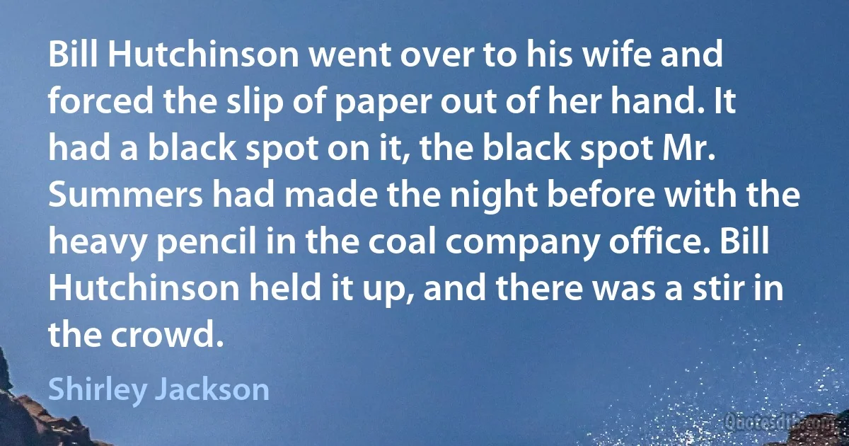 Bill Hutchinson went over to his wife and forced the slip of paper out of her hand. It had a black spot on it, the black spot Mr. Summers had made the night before with the heavy pencil in the coal company office. Bill Hutchinson held it up, and there was a stir in the crowd. (Shirley Jackson)