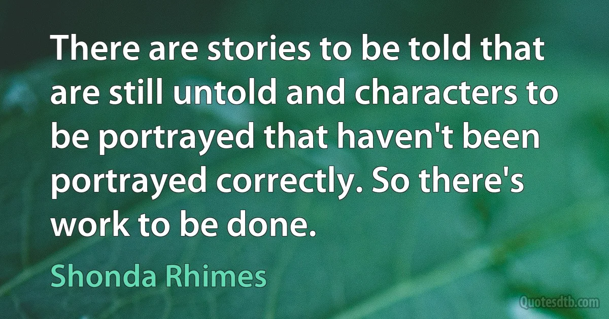 There are stories to be told that are still untold and characters to be portrayed that haven't been portrayed correctly. So there's work to be done. (Shonda Rhimes)