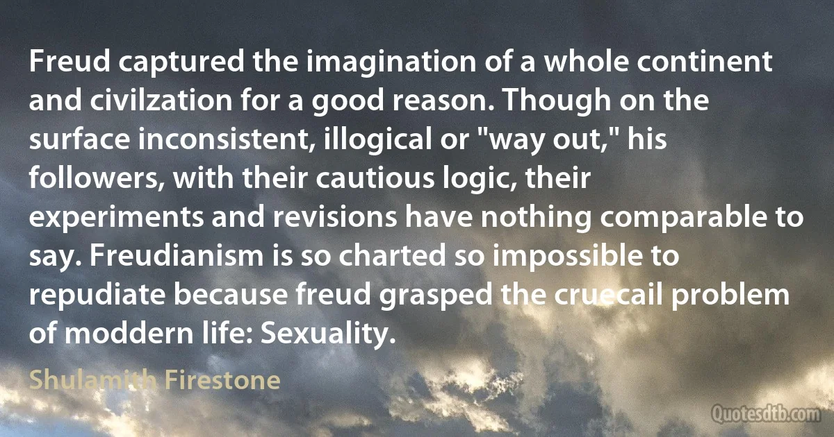 Freud captured the imagination of a whole continent and civilzation for a good reason. Though on the surface inconsistent, illogical or "way out," his followers, with their cautious logic, their experiments and revisions have nothing comparable to say. Freudianism is so charted so impossible to repudiate because freud grasped the cruecail problem of moddern life: Sexuality. (Shulamith Firestone)