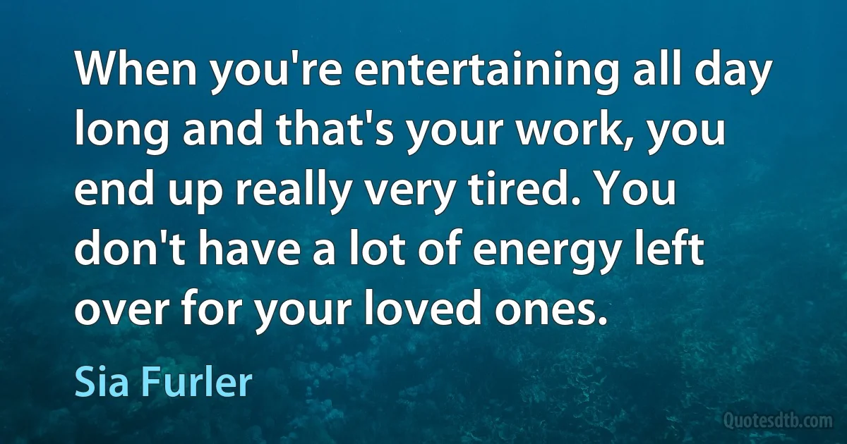 When you're entertaining all day long and that's your work, you end up really very tired. You don't have a lot of energy left over for your loved ones. (Sia Furler)