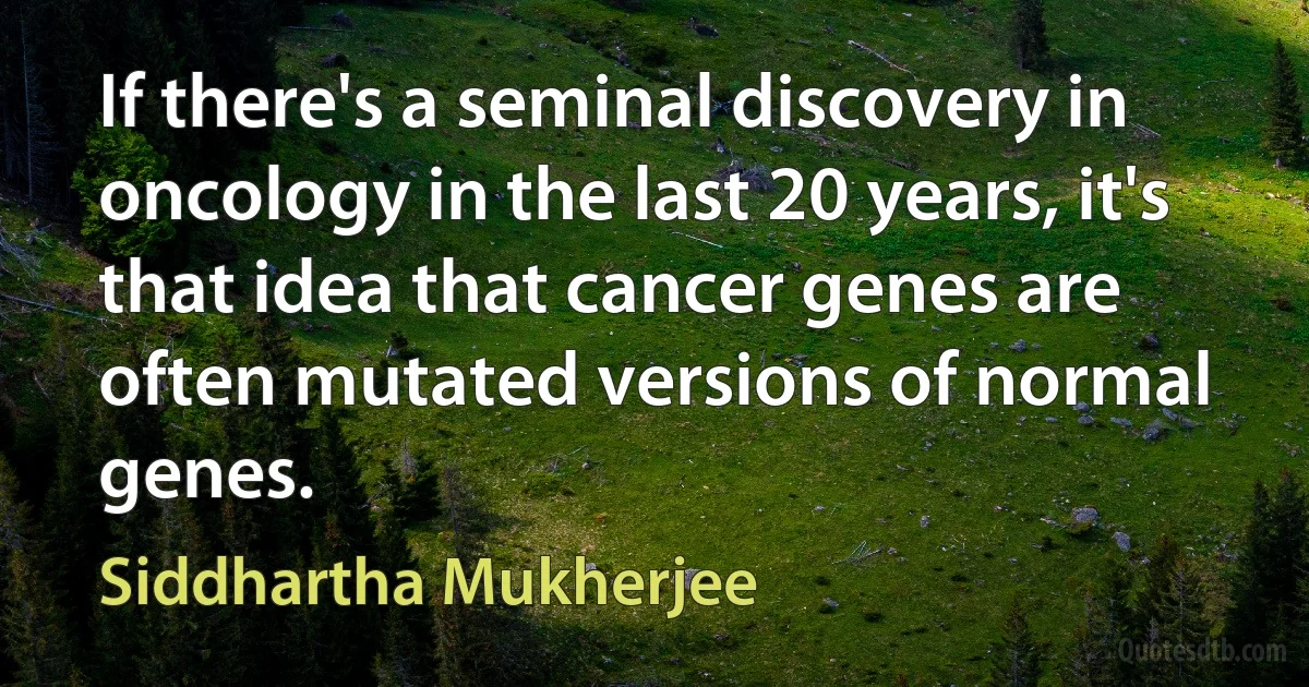 If there's a seminal discovery in oncology in the last 20 years, it's that idea that cancer genes are often mutated versions of normal genes. (Siddhartha Mukherjee)