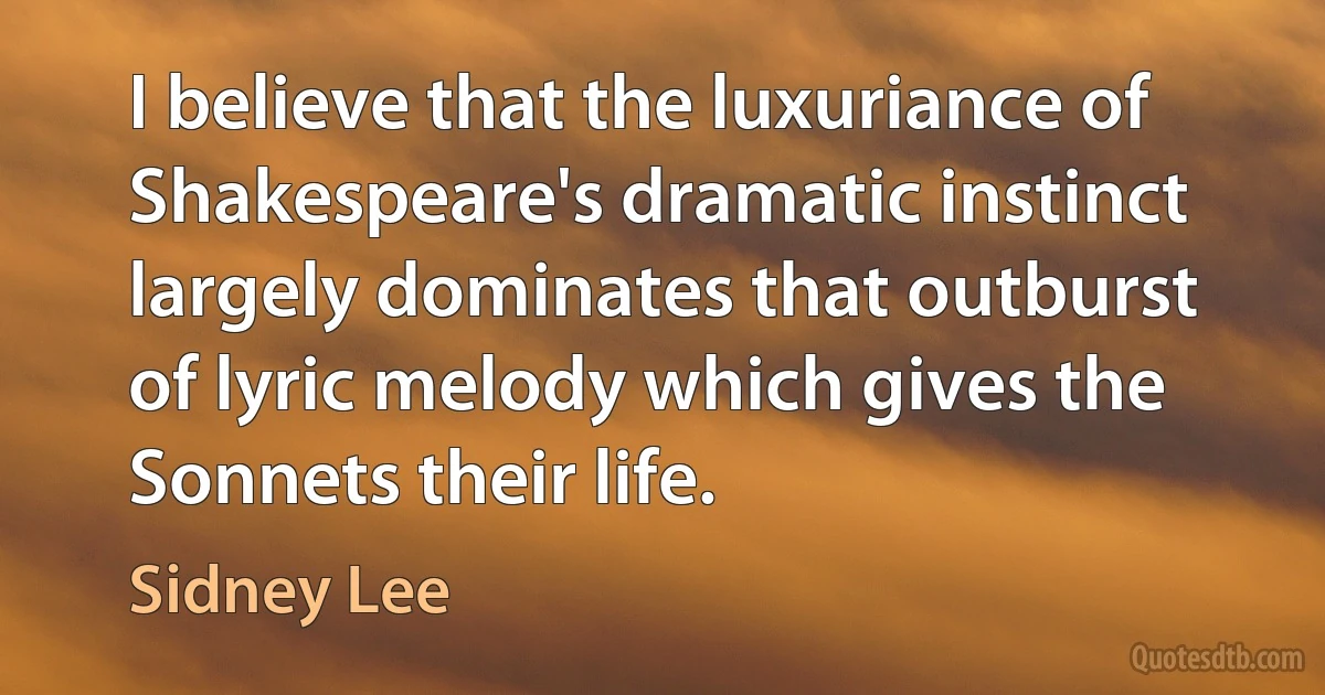 I believe that the luxuriance of Shakespeare's dramatic instinct largely dominates that outburst of lyric melody which gives the Sonnets their life. (Sidney Lee)