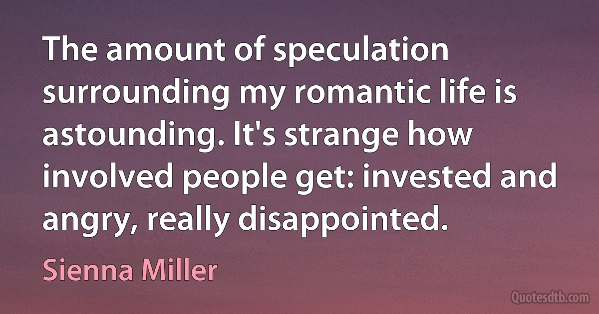 The amount of speculation surrounding my romantic life is astounding. It's strange how involved people get: invested and angry, really disappointed. (Sienna Miller)