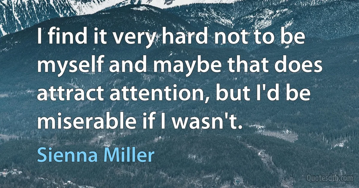 I find it very hard not to be myself and maybe that does attract attention, but I'd be miserable if I wasn't. (Sienna Miller)