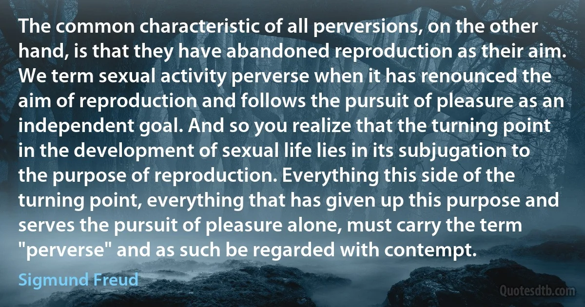 The common characteristic of all perversions, on the other hand, is that they have abandoned reproduction as their aim. We term sexual activity perverse when it has renounced the aim of reproduction and follows the pursuit of pleasure as an independent goal. And so you realize that the turning point in the development of sexual life lies in its subjugation to the purpose of reproduction. Everything this side of the turning point, everything that has given up this purpose and serves the pursuit of pleasure alone, must carry the term "perverse" and as such be regarded with contempt. (Sigmund Freud)