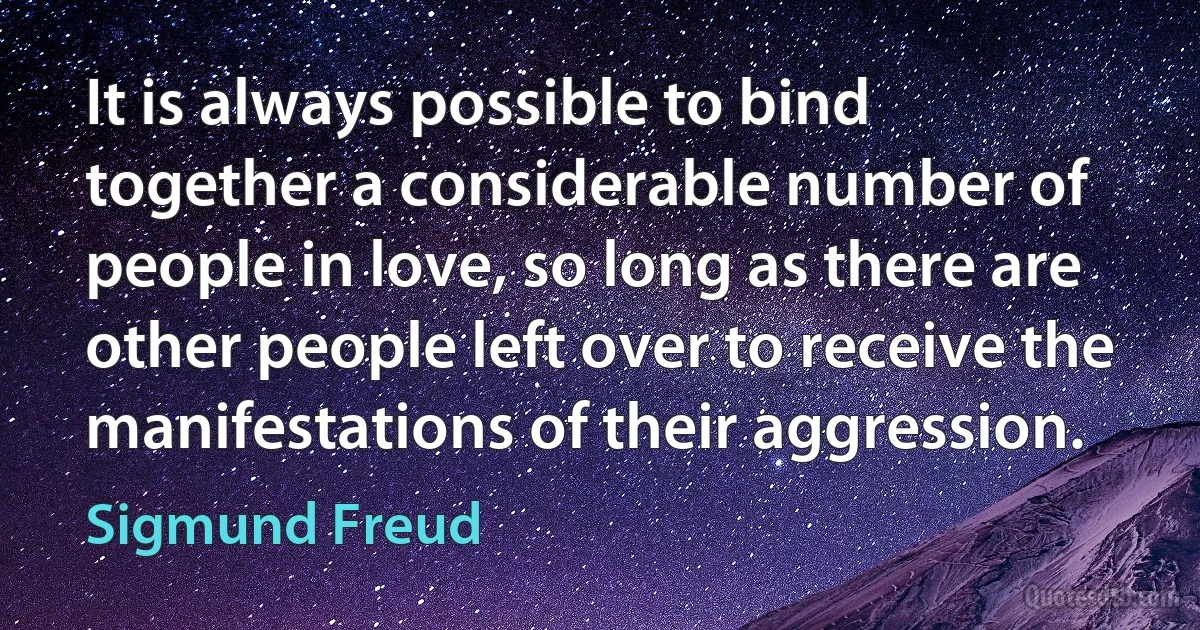 It is always possible to bind together a considerable number of people in love, so long as there are other people left over to receive the manifestations of their aggression. (Sigmund Freud)