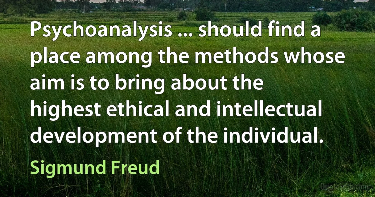 Psychoanalysis ... should find a place among the methods whose aim is to bring about the highest ethical and intellectual development of the individual. (Sigmund Freud)