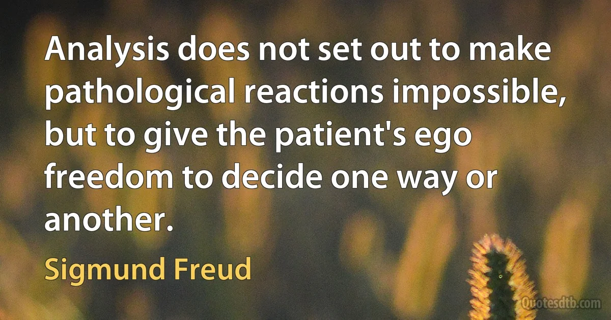 Analysis does not set out to make pathological reactions impossible, but to give the patient's ego freedom to decide one way or another. (Sigmund Freud)