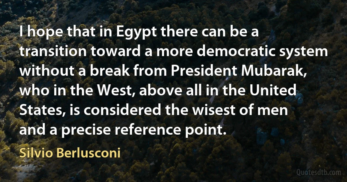 I hope that in Egypt there can be a transition toward a more democratic system without a break from President Mubarak, who in the West, above all in the United States, is considered the wisest of men and a precise reference point. (Silvio Berlusconi)