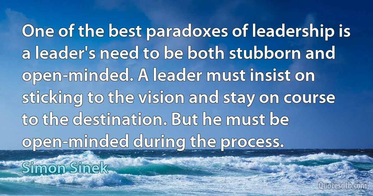 One of the best paradoxes of leadership is a leader's need to be both stubborn and open-minded. A leader must insist on sticking to the vision and stay on course to the destination. But he must be open-minded during the process. (Simon Sinek)