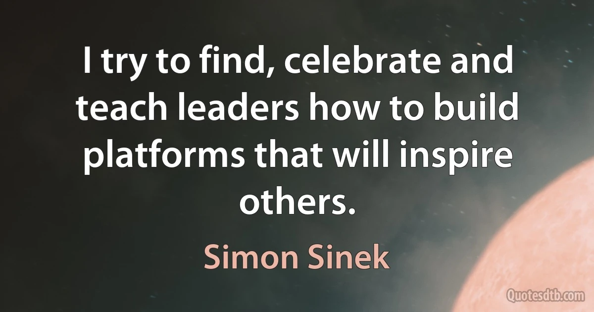 I try to find, celebrate and teach leaders how to build platforms that will inspire others. (Simon Sinek)