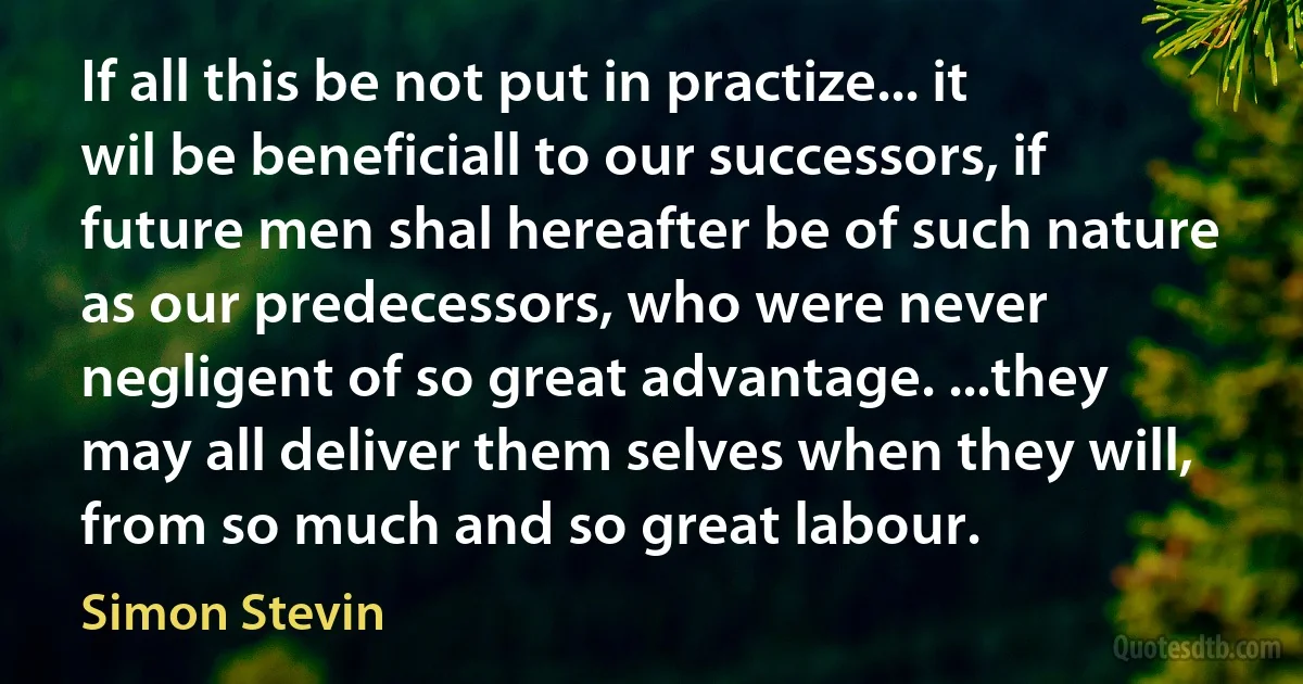 If all this be not put in practize... it wil be beneficiall to our successors, if future men shal hereafter be of such nature as our predecessors, who were never negligent of so great advantage. ...they may all deliver them selves when they will, from so much and so great labour. (Simon Stevin)