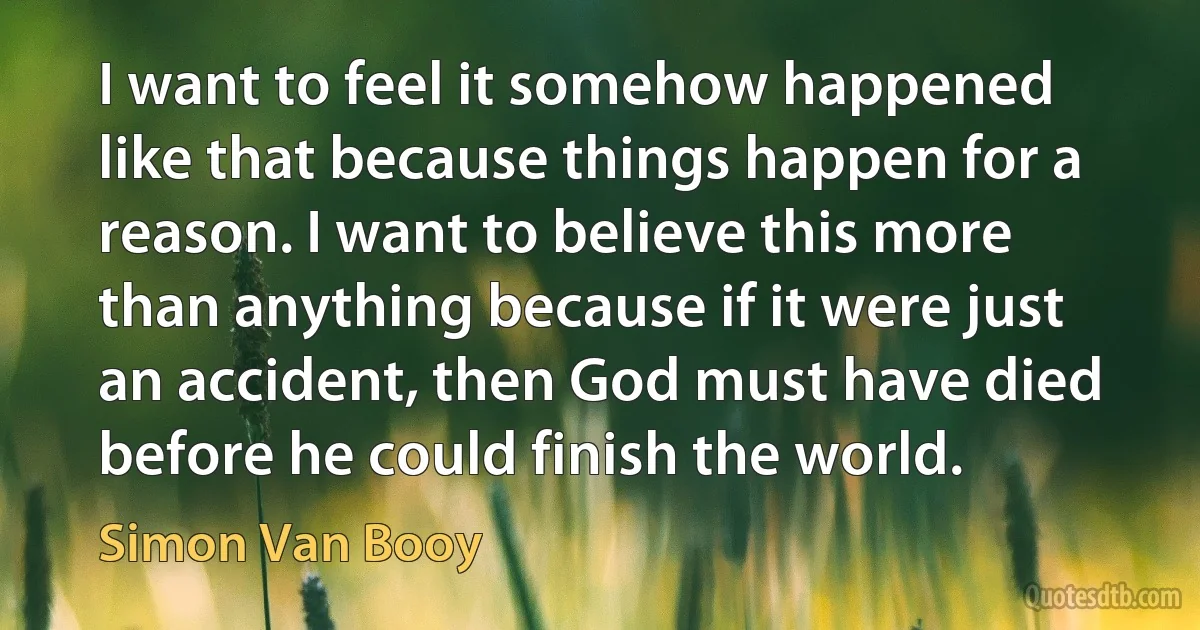 I want to feel it somehow happened like that because things happen for a reason. I want to believe this more than anything because if it were just an accident, then God must have died before he could finish the world. (Simon Van Booy)