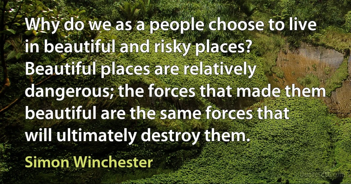 Why do we as a people choose to live in beautiful and risky places? Beautiful places are relatively dangerous; the forces that made them beautiful are the same forces that will ultimately destroy them. (Simon Winchester)