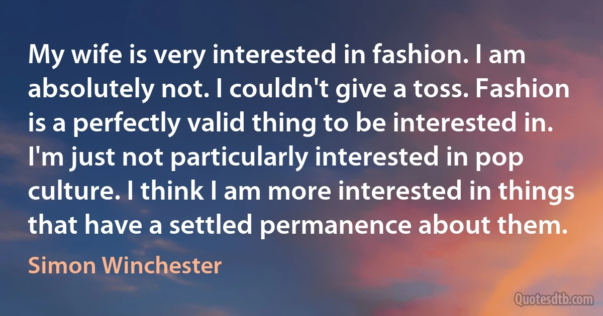 My wife is very interested in fashion. I am absolutely not. I couldn't give a toss. Fashion is a perfectly valid thing to be interested in. I'm just not particularly interested in pop culture. I think I am more interested in things that have a settled permanence about them. (Simon Winchester)