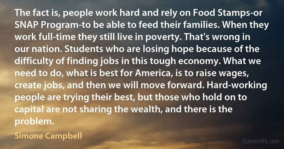 The fact is, people work hard and rely on Food Stamps-or SNAP Program-to be able to feed their families. When they work full-time they still live in poverty. That's wrong in our nation. Students who are losing hope because of the difficulty of finding jobs in this tough economy. What we need to do, what is best for America, is to raise wages, create jobs, and then we will move forward. Hard-working people are trying their best, but those who hold on to capital are not sharing the wealth, and there is the problem. (Simone Campbell)