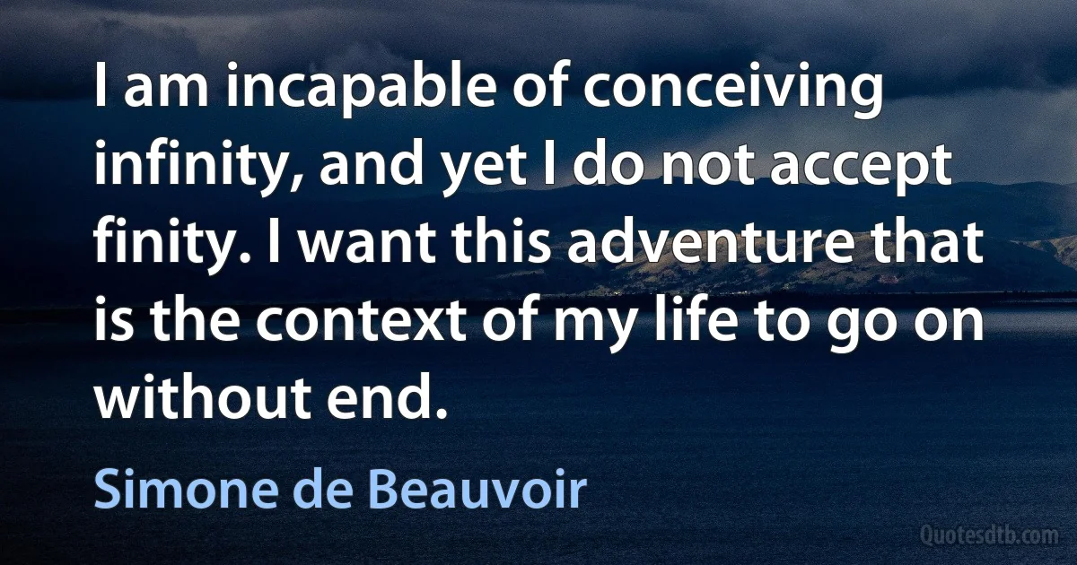 I am incapable of conceiving infinity, and yet I do not accept finity. I want this adventure that is the context of my life to go on without end. (Simone de Beauvoir)