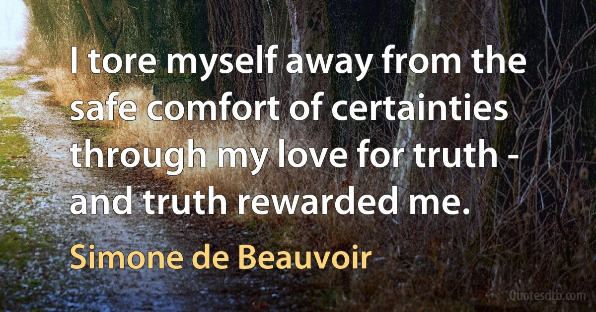 I tore myself away from the safe comfort of certainties through my love for truth - and truth rewarded me. (Simone de Beauvoir)