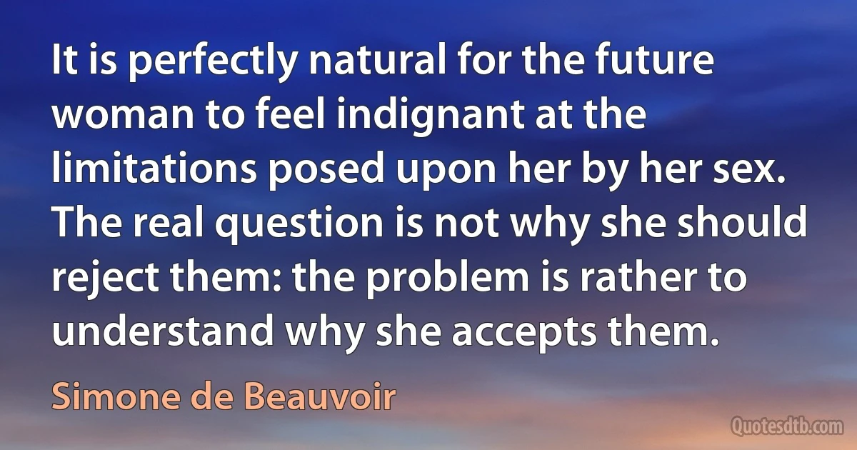 It is perfectly natural for the future woman to feel indignant at the limitations posed upon her by her sex. The real question is not why she should reject them: the problem is rather to understand why she accepts them. (Simone de Beauvoir)