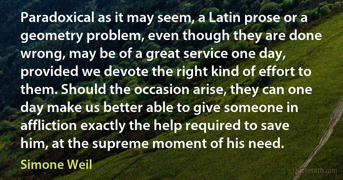 Paradoxical as it may seem, a Latin prose or a geometry problem, even though they are done wrong, may be of a great service one day, provided we devote the right kind of effort to them. Should the occasion arise, they can one day make us better able to give someone in affliction exactly the help required to save him, at the supreme moment of his need. (Simone Weil)