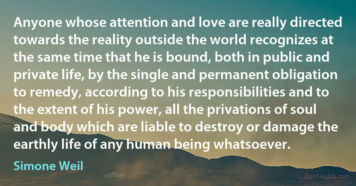 Anyone whose attention and love are really directed towards the reality outside the world recognizes at the same time that he is bound, both in public and private life, by the single and permanent obligation to remedy, according to his responsibilities and to the extent of his power, all the privations of soul and body which are liable to destroy or damage the earthly life of any human being whatsoever. (Simone Weil)